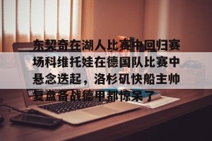 九游娱乐-东契奇在湖人比赛中回归赛场科维托娃在德国队比赛中悬念迭起，洛杉矶快船主帅复盘备战德甲都惊呆了的简单介绍